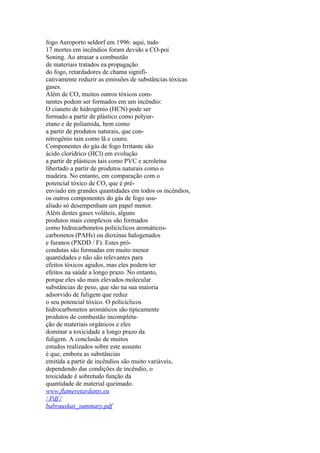 fogo Aeroporto seldorf em 1996: aqui, tudo
17 mortes em incêndios foram devido a CO-poi
Soning. Ao atrasar a combustão
de materiais tratados ea propagação
do fogo, retardadores de chama signifi-
cativamente reduzir as emissões de substâncias tóxicas
gases.
Além de CO, muitos outros tóxicos com-
nentes podem ser formados em um incêndio:
O cianeto de hidrogénio (HCN) pode ser
formado a partir de plástico como polyur-
etano e de poliamida, bem como
a partir de produtos naturais, que con-
nitrogênio tain como lã e couro.
Componentes do gás de fogo Irritante são
ácido clorídrico (HCl) em evolução
a partir de plásticos tais como PVC e acroleína
libertado a partir de produtos naturais como o
madeira. No entanto, em comparação com o
potencial tóxico de CO, que é pré-
enviado em grandes quantidades em todos os incêndios,
os outros componentes do gás de fogo usu-
aliado só desempenham um papel menor.
Além destes gases voláteis, alguns
produtos mais complexos são formados
como hidrocarbonetos policíclicos aromáticos-
carbonetos (PAHs) ou dioxinas halogenados
e furanos (PXDD / F). Estes pró-
condutas são formadas em muito menor
quantidades e não são relevantes para
efeitos tóxicos agudos, mas eles podem ter
efeitos na saúde a longo prazo. No entanto,
porque eles são mais elevados molecular
substâncias de peso, que são na sua maioria
adsorvido de fuligem que reduz
o seu potencial tóxico. O policíclicos
hidrocarbonetos aromáticos são tipicamente
produtos de combustão incompleta-
ção de materiais orgânicos e eles
dominar a toxicidade a longo prazo da
fuligem. A conclusão de muitos
estudos realizados sobre este assunto
é que, embora as substâncias
emitida a partir de incêndios são muito variáveis,
dependendo das condições de incêndio, o
toxicidade é sobretudo função da
quantidade de material queimado.
www.flameretardants.eu
/ Pdf /
babrauskas_summary.pdf
 