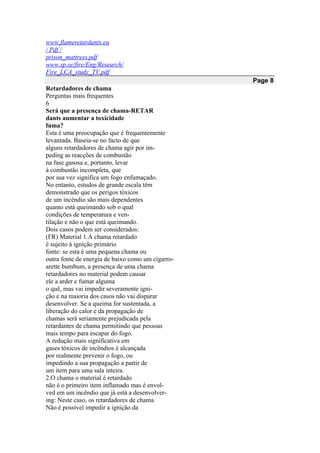 www.flameretardants.eu
/ Pdf /
prison_mattress.pdf
www.sp.se/fire/Eng/Research/
Fire_LCA_study_TV.pdf
Page 8
Retardadores de chama
Perguntas mais frequentes
6
Será que a presença de chama-RETAR
dants aumentar a toxicidade
fuma?
Esta é uma preocupação que é frequentemente
levantada. Baseia-se no facto de que
alguns retardadores de chama agir por im-
peding as reacções de combustão
na fase gasosa e, portanto, levar
à combustão incompleta, que
por sua vez significa um fogo enfumaçado.
No entanto, estudos de grande escala têm
demonstrado que os perigos tóxicos
de um incêndio são mais dependentes
quanto está queimando sob o qual
condições de temperatura e ven-
tilação e não o que está queimando.
Dois casos podem ser considerados:
(FR) Material 1.A chama retardado
é sujeito à ignição primário
fonte: se esta é uma pequena chama ou
outra fonte de energia de baixo como um cigarro-
arette bumbum, a presença de uma chama
retardadores no material podem causar
ele a arder e fumar alguma
o quê, mas vai impedir severamente igni-
ção e na maioria dos casos não vai disparar
desenvolver. Se a queima for sustentada, a
liberação do calor e da propagação de
chamas será seriamente prejudicada pela
retardantes de chama permitindo que pessoas
mais tempo para escapar do fogo.
A redução mais significativa em
gases tóxicos de incêndios é alcançada
por realmente prevenir o fogo, ou
impedindo a sua propagação a partir de
um item para uma sala inteira.
2.O chama o material é retardado
não é o primeiro item inflamado mas é envol-
ved em um incêndio que já está a desenvolver-
ing: Neste caso, os retardadores de chama
Não é possível impedir a ignição da
 