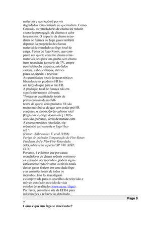 materiais e que acabará por ser
degradados termicamente ou queimadura. Como-
Contudo, os retardadores de chama irá reduzir
a taxa de propagação de chamas e calor
lançamento. O impacto da chama retar-
dants de fumaça ou fogo gases também
depende da proporção de chamas
material de retardado ao fogo total de
carga. Testes de fogo Room, que com-
pared um quarto com não chama retar-
materiais ded para um quarto com chama
itens retardadas (armário de TV, empre-
ness habitação máquina, estofados
cadeira, cabos elétricos, elétrica
placa de circuito), revelou:
As quantidades totais de gases tóxicos
liberado pelos produtos FR foi
um terço do que para o não FR.
A produção total de fumaça não era
significativamente diferente.
"Porque as quantidades totais de
prima consumida no full-
testes de quarto com produtos FR são
muito mais baixa do que com o não-pró FR
condutas, o monóxido de carbono total
[O gás tóxico fogo dominante] EMIS-
sões são, portanto, cerca de metade com
A chama produtos retardado, sig-
reduzindo cativamente o fogo Haz-
ard ".
(Fonte:. Babrauskas V. et al (1988)
Perigo de incêndio Comparação de Fire-Retar-
Produtos ded e Não-Fire-Retardado.
NBS publicação especial SP 749. NIST,
EUA)
Portanto, é evidente que por causa
retardadores de chama reduzir o número
ea extensão dos incêndios, podem signi-
cativamente reduzir tanto os níveis totais
desses gases tóxicos em uma dada fogo
e as emissões totais de todos os
incêndios. Isto foi investigado
e comprovada para os aparelhos de televisão e
móveis estofados no ciclo de vida
estudos de avaliação (www.sp.se / fogo) .
Por favor, consulte o site da EFRA para
informações e referências detalhado.
Page 9
7
Como é que um fogo se desenvolve?
 
