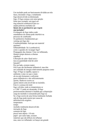 Um incêndio pode ser basicamente dividida em três
fases, iniciando o fogo, o totalmente
fogo desenvolvido ea diminuição
fogo. O fogo começa com uma ignição
fonte (por exemplo, um jogo) set-
ting material combustível (por ex-
ampla poltrona estofada) em
Quais são os parâmetros que regem
um incêndio?
O triângulo do fogo indica onde
retardadores de chama pode interferir na
processo de combustão.
Os parâmetros fundamentais go-
verning um fogo são:
Combustibilidade: Será que um material
queimar?
Inflamabilidade: Se é combustível,
como e quando ele vai pegar fogo?
Propagação das chamas: Uma vez inflamado,
Quanto tempo demora a chamas
espalhar?
Liberação de calor: Qual será o
taxa ea quantidade total de calor
lançado?
Por um lado, existem mater-
IALS que são facilmente inflamável, mas têm
um conteúdo de energia relativamente pequeno como
fogo. O fogo se espalha, aquece o
ambiente e uma vez que o mate-
als na sala formaram o suficiente
gases inflamáveis e são suficientemente
quente, flashover ocorre eo
quarto inteiro está envolvido no incêndio.
Este é o começo do total-
fogo volvidos, onde as temperaturas se
a 1 200 ° C pode ser alcançado. O fogo
posteriormente diminuir à medida que a disposição
carga de incêndio é consumido pelo fogo ou
Se o fogo ocorre de uma forma totalmente fechada
sala de fogo pode morrer por causa de
deficiência de oxigênio.
temperatura
tempo
incêndio totalmente desenvolvido
iniciação de fogo
começar de fogo
piscar mais depois <10 min
papel - por outro lado, existem
materiais que são difíceis de inflamar
mas, uma vez inflamado vai lançar um grande
 