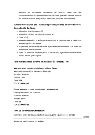 residem em microáreas descobertas do território, onde não têm
acompanhamento do agente comunitário de saúde, portanto, não têm estímulo
ou informação sobre a importância de iniciar o pré- natal precocemente.
Número de consultas pré – natais disponíveis por mês na unidade básica
de saúde Alto do Açude:
 Consultas de enfermagem- 16
 Consultas médicas com ginecologistas – 96
 Total – 112
 Quando necessário, a enfermeira encaminha a gestante para a médica da
equipe, que é a clínica geral.
 A gestante tem consulta pré- natal agendada quinzenalmente, com médico e
enfermeira, alternadamente.
 Após 36 semanas de gestação as consultas são agendadas semanalmente,
com o médico ginecologista.
Taxa de mortalidade materna no município de Paracatu - MG:
Nascidos vivos – dados preliminares – Minas Gerais
Nascimento p/ residência da mãe por Município
Município: Paracatu
Período: 2008
Total: 628
FONTE: DATASUS
Óbitos Maternos - Dados preliminares - Minas Gerais
Óbitos p/Residência por Município
Município: Paracatu
Período: 2008
Total: 01
FONTE: DATASUS
TAXA DE MORTALIDADE MATERNA:
Número de óbitos por causas ligadas à gravidez, parto e puerpério, no período
X 1000
Número de nascidos vivos, no período
 