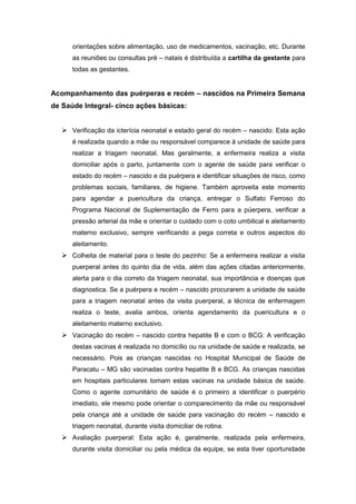 orientações sobre alimentação, uso de medicamentos, vacinação, etc. Durante
as reuniões ou consultas pré – natais é distribuída a cartilha da gestante para
todas as gestantes.
Acompanhamento das puérperas e recém – nascidos na Primeira Semana
de Saúde Integral- cinco ações básicas:
 Verificação da icterícia neonatal e estado geral do recém – nascido: Esta ação
é realizada quando a mãe ou responsável comparece à unidade de saúde para
realizar a triagem neonatal. Mas geralmente, a enfermeira realiza a visita
domiciliar após o parto, juntamente com o agente de saúde para verificar o
estado do recém – nascido e da puérpera e identificar situações de risco, como
problemas sociais, familiares, de higiene. Também aproveita este momento
para agendar a puericultura da criança, entregar o Sulfato Ferroso do
Programa Nacional de Suplementação de Ferro para a púerpera, verificar a
pressão arterial da mãe e orientar o cuidado com o coto umbilical e aleitamento
materno exclusivo, sempre verificando a pega correta e outros aspectos do
aleitamento.
 Colheita de material para o teste do pezinho: Se a enfermeira realizar a visita
puerperal antes do quinto dia de vida, além das ações citadas anteriormente,
alerta para o dia correto da triagem neonatal, sua importância e doenças que
diagnostica. Se a puérpera e recém – nascido procurarem a unidade de saúde
para a triagem neonatal antes da visita puerperal, a técnica de enfermagem
realiza o teste, avalia ambos, orienta agendamento da puericultura e o
aleitamento materno exclusivo.
 Vacinação do recém – nascido contra hepatite B e com o BCG: A verificação
destas vacinas é realizada no domicílio ou na unidade de saúde e realizada, se
necessário. Pois as crianças nascidas no Hospital Municipal de Saúde de
Paracatu – MG são vacinadas contra hepatite B e BCG. As crianças nascidas
em hospitais particulares tomam estas vacinas na unidade básica de saúde.
Como o agente comunitário de saúde é o primeiro a identificar o puerpério
imediato, ele mesmo pode orientar o comparecimento da mãe ou responsável
pela criança até a unidade de saúde para vacinação do recém – nascido e
triagem neonatal, durante visita domiciliar de rotina.
 Avaliação puerperal: Esta ação é, geralmente, realizada pela enfermeira,
durante visita domiciliar ou pela médica da equipe, se esta tiver oportunidade
 