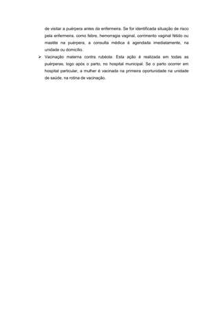 de visitar a puérpera antes da enfermeira. Se for identificada situação de risco
pela enfermeira, como febre, hemorragia vaginal, corrimento vaginal fétido ou
mastite na puérpera, a consulta médica é agendada imediatamente, na
unidade ou domicílio.
 Vacinação materna contra rubéola: Esta ação é realizada em todas as
puérperas, logo após o parto, no hospital municipal. Se o parto ocorrer em
hospital particular, a mulher é vacinada na primeira oportunidade na unidade
de saúde, na rotina de vacinação.
 