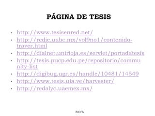 PÁGINA DE TESIS
• http://www.tesisenred.net/
• http://redie.uabc.mx/vol9no1/contenido-
traver.html
• http://dialnet.unirioja.es/servlet/portadatesis
• http://tesis.pucp.edu.pe/repositorio/commu
nity-list
• http://digibug.ugr.es/handle/10481/14549
• http://www.tesis.ula.ve/harvester/
• http://redalyc.uaemex.mx/
RIOFA
 