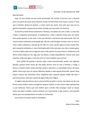 Narewka, 15 de setembro de 1938
Querido diário
Hoje, foi sem dúvida um dia muito preenchido. De manhã, fui brincar com o Hershel
para o rio perto de nossa casa e fizemos muitas corridas entre umas casas e outras. É claro
que o Hershel, deixou-me ganhar, a maior parte das vezes, mas sinto que uma vez eu
ganhei justamente, porque ele já estava cansado, por isso senti-me vitorioso.
Já durante a tarde fomos novamente à floresta, mas desta vez com a mãe e o resto dos
irmãos e enquanto brincávamos, lá ajudávamos a mãe a apanhar lenha para ela rachar
para puder aquecer a casa, pois o meu pai está fora e ela precisa da nossa ajuda. Para ser
sincero estava realmente preocupado por não ver o pai há algum tempo e nem eu nem os
meus irmãos sabíamos o porquê de ele não vir a casa, porém agora já estou muito feliz,
pois enquanto estávamos à mesa iluminados pela única vela que nos resta e quase gasta,
a comer a típica sopa com os legumes que a mãe apanha na nossa horta e recebemos uma
ótima notícia dada por ela, algo que nos deixou a todos boquiabertos. Vamos viver para
Cracóvia, onde está agora o meu pai com um novo trabalho, que incrível!
Uma cidade tão grande e bonita, estou muito entusiasmado, porém com algumas
dúvidas, porque tenho receio de não poder brincar num rio com o Hershel, o Tsalig, a
Pesza e o David e fazer muitas corridas vendo a natureza e a serenidade como a da nossa
aldeia. Penso que será um pouco diferente devido a toda aquela dimensão, apesar disso
espero mesmo que tenhamos sítios magníficos para apreciar aquela cidade tão bela e
para brincarmos, acho que a partir de agora tudo será mágico.
A viagem está para breve, para a nossa família se voltar a reunir, mas desta vez de uma
forma muito melhor, talvez consigamos aquecer melhor a casa e quem sabe começarmos
a usar lanternas. Penso que será melhor para a minha mãe conseguir coser as nossas
meias sem picar os dedos. Vamos conhecer um novo mundo. E aqui estás tu, meu querido
diário, para me acompanhares em todos os momentos.
Vou contar-te sempre todas as novidades!
Leon
Beatriz Fernandes
 