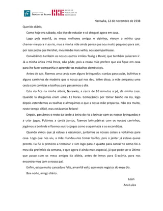 Narewka, 12 de novembro de 1938
Querido diário,
Como hoje era sábado, não tive de estudar e só cheguei agora em casa.
Logo pela manhã, os meus melhores amigos e vizinhos, vieram a minha casa
chamar-me para ir ao rio, mas a minha mãe ainda pensa que sou muito pequeno para sair,
por isso pediu que Hershel, meu irmão mais velho, nos acompanhasse.
Convidámos também os nossos outros irmãos Tsalig e David, que também quiseram ir.
Já a minha única irmã Pesza, não pôde, pois a nossa mãe prefere que ela fique em casa
para lhe fazer companhia e aprender os trabalhos domésticos.
Antes de sair, fizemos uma cesta com alguns brinquedos: cordas para pular, bolinhas e
alguns carrinhos de madeira que o nosso pai nos deu. Além disso, a mãe preparou uma
cesta com comidas e toalhas para passarmos o dia.
Este rio fica na minha aldeia, Narewka, a cerca de 10 minutos a pé, da minha casa.
Quando lá chegámos eram umas 11 horas. Começámos por tomar banho no rio, logo
depois estendemos as toalhas e almoçámos o que a nossa mãe preparou. Não era muito,
neste tempo difícil, mas estávamos felizes!
Depois, passámos o resto da tarde à beira do rio a brincar com os nossos brinquedos e
a criar jogos. Pulámos a corda juntos, fizemos brincadeiras com os nossos carrinhos,
jogámos a berlinde e fizemos outros jogos como a apanhada e as escondidas.
Quando vimos que já estava a escurecer, juntámos as nossas coisas e voltámos para
casa. Logo que nos viu, a mãe mandou-nos tomar banho, pois o jantar já estava quase
pronto. Eu fui o primeiro a terminar e vim logo para o quarto para contar-te como foi o
meu dia preferido da semana, e que agora é ainda mais especial, já que pode ser o último
que passo com os meus amigos da aldeia, antes de irmos para Cracóvia, para nos
encontrarmos com o nosso pai.
Enfim, estou muito cansado e feliz, amanhã volto com mais registos do meu dia.
Boa noite, amigo diário.
Leon
Ana Luíza
 