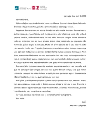 Narewka, 5 de abril de 1930
Querido Diário,
Hoje ganhei ao meu irmão Hershel numa corrida que fizemos à beira do rio. Foi muito
divertido e fiquei muito feliz, pois foi a primeira vez que o consegui vencer.
Depois de descansarmos um pouco, deitados na relva macia, à sombra de uma árvore,
a olharmos para o magnífico céu azul, fomos comprar pão, tal como a nossa mãe pediu, à
padaria habitual, onde encontramos um dos meus melhores amigos. Neste momento,
todos os encontros com os meus amigos, sejam estes inesperados ou marcados, são
motivo de grande alegria e animação. Muito em breve deixarei de os ver, pois irei partir
com a minha família para Cracóvia. Obviamente, estou feliz com isto, tenho a certeza que
será bom sair desta pequena aldeia e também tenho muitas saudades do meu pai. Além
disso, viver numa cidade deve ser uma aventura incrível e eu estou ansioso por embarcar
nela. A minha mãe diz que na cidade teremos mais oportunidades de ter uma vida melhor,
mais digna e abundante. Isso realmente faz com que a minha vontade de ir aumente.
Por outro lado, tenho um pouco de receio do que possa acontecer, por exemplo, será
que irei conseguir fazer amigos, será que irão querer brincar comigo, será que iremos
realmente conseguir ter mais dinheiro e condições das que temos agora? Sinceramente
não sei. Mas também não me quero preocupar com isso.
Por agora, quero apenas aproveitar o pouco tempo que me resta aqui, na minha aldeia,
com as pessoas que mais gosto e, depois, quando chegar a hora de ir para Cracóvia, ir
confiante de que a partir dali tudo irá ser muito melhor, tal como a minha mãe diz, diária e
repetidamente, para nos animar e tranquilizar.
Às vezes, acho que ela diz isso para se tentar convencer a ela própria.
Boa noite
Leon
Ana Sofia Gonçalves
 