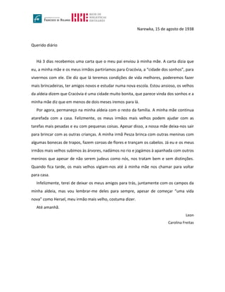 Narewka, 15 de agosto de 1938
Querido diário
Há 3 dias recebemos uma carta que o meu pai enviou à minha mãe. A carta dizia que
eu, a minha mãe e os meus irmãos partiríamos para Cracóvia, a “cidade dos sonhos”, para
vivermos com ele. Ele diz que lá teremos condições de vida melhores, poderemos fazer
mais brincadeiras, ter amigos novos e estudar numa nova escola. Estou ansioso, os velhos
da aldeia dizem que Cracóvia é uma cidade muito bonita, que parece vinda dos sonhos e a
minha mãe diz que em menos de dois meses iremos para lá.
Por agora, permaneço na minha aldeia com o resto da família. A minha mãe continua
atarefada com a casa. Felizmente, os meus irmãos mais velhos podem ajudar com as
tarefas mais pesadas e eu com pequenas coisas. Apesar disso, a nossa mãe deixa-nos sair
para brincar com as outras crianças. A minha irmã Pesza brinca com outras meninas com
algumas bonecas de trapos, fazem coroas de flores e trançam os cabelos. Já eu e os meus
irmãos mais velhos subimos às árvores, nadámos no rio e jogámos à apanhada com outros
meninos que apesar de não serem judeus como nós, nos tratam bem e sem distinções.
Quando fica tarde, os mais velhos vigiam-nos até à minha mãe nos chamar para voltar
para casa.
Infelizmente, terei de deixar os meus amigos para trás, juntamente com os campos da
minha aldeia, mas vou lembrar-me deles para sempre, apesar de começar “uma vida
nova” como Hersel, meu irmão mais velho, costuma dizer.
Até amanhã.
Leon
Carolina Freitas
 