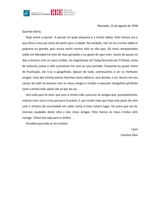 Narewka, 15 de agosto de 1938
Querido diário,
Hoje estive a pensar. A pensar no quão pequena é a minha aldeia. Pelo menos era o
que dizia o meu pai antes de partir para a cidade. Na verdade, não sei se a minha aldeia é
pequena ou grande, pois nunca estive noutro sítio se não aqui. Os meus antepassados
estão em Narewka há mais de duas gerações e eu gosto de aqui viver. Gosto de passar os
dias a brincar com os meus irmãos. As engenhocas de Tsalig fascinam-se! O David, como
de costume, passa a vida a provocar-me com as suas partidas. Enquanto eu quase choro
de frustração, ele ri-se à gargalhada. Apesar de tudo, continuámos a ser os melhores
amigos. Uma das minhas partes favoritas nesta aldeia é, sem dúvida, o rio. Nunca me vou
cansar de subir às árvores com os meus amigos e irmãos e executar mergulhos perfeitos
(sem a minha mãe saber) até ao pôr do sol.
Isto tudo para te dizer que ouvi a minha mãe sussurrar às amigas que, provavelmente,
iríamos viver com o meu pai para Cracóvia. E, por muito mais que haja uma parte de mim
com o mínimo de curiosidade em saber como é viver noutro lugar, há outra que vai ter
imensas saudades deste sítio e dos meus amigos. Pelo menos os meus irmãos vêm
comigo. Talvez isto seja para o melhor.
Acredito que tudo se irá resolver.
Leon
Carolina Silva
 