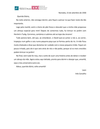 Narewka, 15 de setembro de 1930
Querido Diário,
Na noite anterior, não consegui dormir, pois fiquei a pensar no que fazer neste dia tão
importante.
Logo pela manhã, senti o cheiro de pão fresco e descobri que a minha mãe preparava
um almoço especial para mim! Depois de comermos tudo, fui brincar no jardim com
Hershel e Tsalig. Corremos, cantámos e subimos até ao topo das árvores!
Tudo parecia bem, até que, ao entardecer, o David quis-se juntar a nós e, ao correr,
tropeçou num galho e caiu numa pequena poça que se formou perto do rio. A mãe ficou
muito chateada e disse que devíamos ter cuidado com o nosso pequeno irmão. Fiquei um
pouco irritado, pois ele é que veio atrás de nós e não podia, porque só os mais crescidos
podem brincar no jardim!
No final, nem tudo foi mau, tive a sorte de ouvir uma história antes de deitar e receber
um abraço da mãe. Agora estou aqui deitado, pronto para dormir e desejar que, amanhã,
seja o meu aniversário outra vez.
Adeus, querido diário, volto amanhã!
Leon
Inês Carvalho
 