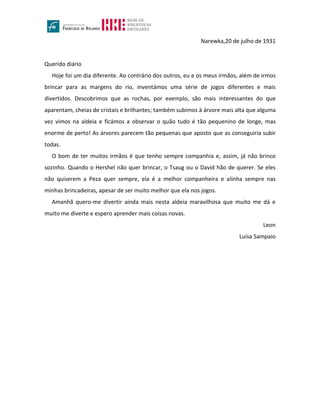 Narewka,20 de julho de 1931
Querido diário
Hoje foi um dia diferente. Ao contrário dos outros, eu e os meus irmãos, além de irmos
brincar para as margens do rio, inventámos uma série de jogos diferentes e mais
divertidos. Descobrimos que as rochas, por exemplo, são mais interessantes do que
aparentam, cheias de cristais e brilhantes; também subimos à árvore mais alta que alguma
vez vimos na aldeia e ficámos a observar o quão tudo é tão pequenino de longe, mas
enorme de perto! As árvores parecem tão pequenas que aposto que as conseguiria subir
todas.
O bom de ter muitos irmãos é que tenho sempre companhia e, assim, já não brinco
sozinho. Quando o Hershel não quer brincar, o Tsaug ou o David hão de querer. Se eles
não quiserem a Peza quer sempre, ela é a melhor companheira e alinha sempre nas
minhas brincadeiras, apesar de ser muito melhor que ela nos jogos.
Amanhã quero-me divertir ainda mais nesta aldeia maravilhosa que muito me dá e
muito me diverte e espero aprender mais coisas novas.
Leon
Luísa Sampaio
 