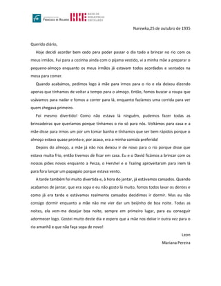 Narewka,25 de outubro de 1935
Querido diário,
Hoje decidi acordar bem cedo para poder passar o dia todo a brincar no rio com os
meus irmãos. Fui para a cozinha ainda com o pijama vestido, vi a minha mãe a preparar o
pequeno-almoço enquanto os meus irmãos já estavam todos acordados e sentados na
mesa para comer.
Quando acabámos, pedimos logo à mãe para irmos para o rio e ela deixou dizendo
apenas que tínhamos de voltar a tempo para o almoço. Então, fomos buscar a roupa que
usávamos para nadar e fomos a correr para lá, enquanto fazíamos uma corrida para ver
quem chegava primeiro.
Foi mesmo divertido! Como não estava lá ninguém, pudemos fazer todas as
brincadeiras que queríamos porque tínhamos o rio só para nós. Voltámos para casa e a
mãe disse para irmos um por um tomar banho e tínhamos que ser bem rápidos porque o
almoço estava quase pronto e, por acaso, era a minha comida preferida!
Depois do almoço, a mãe já não nos deixou ir de novo para o rio porque disse que
estava muito frio, então tivemos de ficar em casa. Eu e o David ficámos a brincar com os
nossos piões novos enquanto a Pesza, o Hershel e o Tsaling aproveitaram para irem lá
para fora lançar um papagaio porque estava vento.
A tarde também foi muito divertida e, à hora do jantar, já estávamos cansados. Quando
acabamos de jantar, que era sopa e eu não gosto lá muito, fomos todos lavar os dentes e
como já era tarde e estávamos realmente cansados decidimos ir dormir. Mas eu não
consigo dormir enquanto a mãe não me vier dar um beijinho de boa noite. Todas as
noites, ela vem-me desejar boa noite, sempre em primeiro lugar, para eu conseguir
adormecer logo. Gostei muito deste dia e espero que a mãe nos deixe ir outra vez para o
rio amanhã e que não faça sopa de novo!
Leon
Mariana Pereira
 