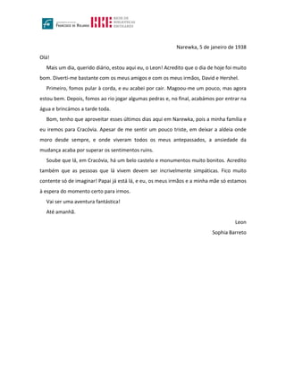 Narewka, 5 de janeiro de 1938
Olá!
Mais um dia, querido diário, estou aqui eu, o Leon! Acredito que o dia de hoje foi muito
bom. Diverti-me bastante com os meus amigos e com os meus irmãos, David e Hershel.
Primeiro, fomos pular à corda, e eu acabei por cair. Magoou-me um pouco, mas agora
estou bem. Depois, fomos ao rio jogar algumas pedras e, no final, acabámos por entrar na
água e brincámos a tarde toda.
Bom, tenho que aproveitar esses últimos dias aqui em Narewka, pois a minha família e
eu iremos para Cracóvia. Apesar de me sentir um pouco triste, em deixar a aldeia onde
moro desde sempre, e onde viveram todos os meus antepassados, a ansiedade da
mudança acaba por superar os sentimentos ruins.
Soube que lá, em Cracóvia, há um belo castelo e monumentos muito bonitos. Acredito
também que as pessoas que lá vivem devem ser incrivelmente simpáticas. Fico muito
contente só de imaginar! Papai já está lá, e eu, os meus irmãos e a minha mãe só estamos
à espera do momento certo para irmos.
Vai ser uma aventura fantástica!
Até amanhã.
Leon
Sophia Barreto
 