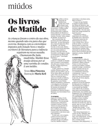 miúdos
Os livros                                  E
                                                         scolher os livros     estereótipo e nós fomos atrás.
                                                         essenciais de         Mais ou menos…”
                                                         Matilde Rosa            O rapaz em que Matilde
                                                         Araújo não é fácil.   se inspirou existiu mesmo,
                                                         Há sempre mais        diz Fátima de Medeiros, que



de Matilde
                                                         um que se impõe       desenvolve pesquisa sobre esta
                                           acrescentar. A Pública pediu        escritora, alguma de grande
                                           ajuda a duas especialistas          profundidade: “Era um rapaz
                                           em literatura para a infância,      pobre que vendia moinhos de
                                           Fátima Ribeiro de Medeiros e        papel na praia.”
                                           Leonor Riscado, e a um escritor,      A professora realça a
                                           António Torrado. Todos amigos       importância do contributo
                                           de Matilde. Era fácil sê-lo.        de Matilde para a literatura:
As crianças foram o centro da sua obra,       Não é possível falar da          “Estávamos numa fase de
mesmo quando não era para elas que         escritora sem falar também de
                                           Maria Keil, “as suas ilustrações
                                                                               menorização da criança.
                                                                               Com o Estado Novo, não se
escrevia. Rompeu com os estereótipos       são a marca de água das obras
                                           de Matilde”, diz António
                                                                               podia ter ideias. A censura
                                                                               queria limitar as ideias dos
impostos pelo Estado Novo e muitos         Torrado. E tem razão. Muitos
                                           dos seus livros foram ilustrados
                                                                               escritores e conduzi-los por um
                                                                               determinado caminho. Mas,
escritores de literatura para a infância   por esta artista plástica e         sobretudo na década de 1950,
                                           mesmo a obra que sairá em           houve vários escritores que não
         seguiram-na nessa ousadia.        Novembro terá imagens criadas       seguiram a norma. Matilde foi
            Chamaram-lhe fada-             recentemente por Maria Keil,
                                           já com 95 anos. “Uma dupla
                                                                               um deles.”

                 -madrinha. Matilde Rosa   fantástica.”
                                              Também não se pode
                                                                               A criatividade
                                                                               A autora nunca se coibiu de
                 Araújo deixou por aí      conhecer o trabalho de Matilde
                                           sem se nomear a sua primeira
                                                                               abordar qualquer tema: “Morte,
                                                                               sofrimento, alegria, pobreza.
                  uma varinha de condão.   obra dita para crianças: O Livro    Tratou-os como se fossem
                                           da Tila, cantigas pequeninas,       escritos para adultos. Sempre
                  E um inédito.            (Editorial, 1957).                  trazendo consigo o sentimento
                                              A abrir, pode ler-se “Quadra     poético (mesmo sem ser na
                                           sozinha: Meninos pobres, tão        poesia propriamente dita)
               Texto Rita Pimenta          pobres/ São tão pobres, que ao      e os sentimentos universais
               Ilustração Maria Keil       vê-los/ Meus olhos, que são de
                                           cobre/ Têm a luz das estrelas.”
                                                                               e intemporais. Como os
                                                                               clássicos.” Por isso, conclui, “é
                                           Tila era o nome por que a           uma escritora incontornável”.
                                           autora era tratada na infância,     E não está, de forma alguma,
                                           diminutivo que nem sempre           ultrapassada.
                                           lhe agradou, conta Fátima              Para Leonor Riscado,
                                           Ribeiro de Medeiros, professora     professora na Escola Superior
                                           e investigadora de Literatura       de Educação de Coimbra, “a
                                           para a Infância e Juventude,        obra literária para a infância
                                           do Instituto de Estudos de          e a juventude que Matilde
                                           Literatura Tradicional da           criou reflecte não só imenso
                                           Faculdade de Ciências Sociais e     amor pelos seus destinatários
                                           Humanas, da Universidade Nova       preferenciais, mas também uma
                                           de Lisboa.                          imaginação viva e inesgotável no
                                                                               que à capacidade de efabulação
                                           A coragem                           e à criatividade diz respeito.
                                           Seguiu-se O Palhaço Verde,          Matilde é a fonte cristalina
                                           Portugália, 1962 (ainda está        de onde brotaram obras
                                           disponível). “Foi uma grande        incontornáveis que marcaram a
                                           surpresa para a literatura”,        literatura do século XX, quer na
                                           considera António Torrado.          poesia, quer no conto” (palavras
                                           “Estava-se num período em           retiradas da comunicação
                                           decrescendo da literatura           “Matilde Rosa Araújo — A voz
                                           para a infância. Já se tinha        nua de uma fada verde”, Viseu,
                                           passado a fase das borboletas       2008).
                                           e passarinhos e não havia nada         Mais obras importantes: O
                                           para substituir.”                   Cantar da Tila, Atlântida, 1967.
                                             É então que, com coragem,         O Sol e o Menino dos Pés Frios,
                                           a autora escreve este livro:        Ática, 1972 (disponível). As Botas
                                           “A personagem é mais um             de Meu Pai, Livros Horizonte,
                                           arlequim do que um palhaço.         1977. As Fadas Verdes,
                                           Com ele, Matilde rompeu o           Civilização, 1994 (disponível). c
 