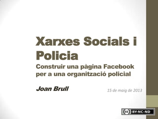 15 de maig de 2013
Xarxes Socials i
Policia
Construir una pàgina Facebook
per a una organització policial
Joan Brull
 