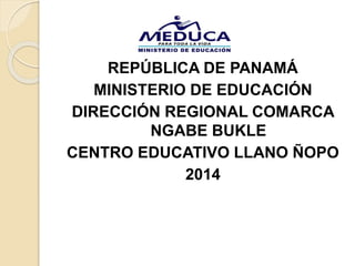 REPÚBLICA DE PANAMÁ
MINISTERIO DE EDUCACIÓN
DIRECCIÓN REGIONAL COMARCA
NGABE BUKLE
CENTRO EDUCATIVO LLANO ÑOPO
2014
 