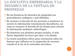 LA INICIATIVA EMPRESARIAL Y LA DINÁMICA DE LA VENTAJA DE PROPIEDAD En las fronteras los derechos de propiedad son generalmente ambiguos y mal definidos. Se reconoce el derecho de las personas a mantener en secreto la información recientemente descubierta, así como se reconoce el derecho de los demás para extraer la información mediante subterfugios. En fronteras con distintos grupos sociales, el más fuerte impondrá las leyes que rijan a los demás. La teoría neoclásica ofrece poca orientación sobre los factores que influyen en la asignación de recursos cuando ni la ley ni la costumbre prevalece.  