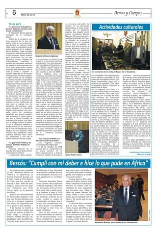 6 Mayo de 2013
En una entrevista concedida
al SAC, Alejandro Bescós se
refiere a su experiencia en
Guinea Ecuatorial durante casi
8 años, “hasta el 27 de febrero
de 1969, que fue cuando se
evacuó el país”. Hubo de todo,
asegura, Guinea era muy espe-
cial, “teníamos que tener
mucho tacto, no lo pasamos
muy bien”.
Explica que personalmente
no tuvo ningún problema. “Los
que tuve fue por defender a los
míos en la empresa maderera
que tenía; es importante que
no se ignore lo que allí pasó”.
Y de Guinea se marchó a
otro país africano, a Gabón, que
le abrió las puertas, le dejó tra-
bajar. LLegó a conseguir la
empresa modelo del país, res-
petada por todos los gobiernos.
“Incluso tengo varias cartas de
Su Majestad el Rey felicitando
mi actuación y también he teni-
do la satisfacción de estar con él
para agradecerle su considera-
ción”.
Recuerda Alejandro Bescós
cómo durante esta trayectoria
en África empleaba “200 millo-
nes de pesetas al año en bene-
ficio social. Me lo podía permi-
tir y llegamos a tener a 1.200
chicos en escuelas financiadas
por nosotros”, comenta. Así fue
como recibió el grado de
Comendador en Gabón, que es
la más alta consideración que
se da en el país. Y Su Majestad
le entregó la Gran Cruz de
Isabel La Católica.
Hoy en día, incluso, con-
tinúa manteniendo esa relación
con las escuelas porque “se las
dimos al Gobierno y seguimos
financiando bastantes cosas. Lo
que pasa es que a mi familia no
nos gusta demasiado la propa-
ganda, sino colaborar y cumplir
con nuestro deber”.
En total, pasó en África alre-
dedor de 45 años: primero en el
Sahara, después en Guinea para
terminar en Gabón. Está tan
satisfecho de esta trayectoria
que considera que “nada ni
nadie me puede ofender. No
tengo miedo a nada porque
pienso que he cumplido con mi
deber y he hecho todo lo que
he podido”.
El futuro de África considera
que es muy relativo. “Existe
mucha riqueza petrolífera, por
ejemplo, pero no la emplean
donde deberían, así que cuan-
do se termine no sé cómo van a
sufragar los gastos. No hay cosa
peor que recibir dinero que no
lo ganas”, concluye Bescós.
Bescós: “Cumplí con mi deber e hice lo que pude en África”
ArmasyCuerpos
Alejandro Bescós, poco antes de su intervención.
Las actividades culturales tuvieron
como objetivo completar el pro-
grama de actividades lectivas, con
otras, relacionadas tanto con el
tema de las Jornadas: “Dos siglos
de España en África”, como con la
Historia de la AGM.
Así, se organizó una visita a la
Academia para todos los alumnos
de las Jornadas. Para esta visita
contamos con la ayuda de nues-
tros alumnos de Promoción
Interna, quienes fueron los encar-
gados de hacer de “cicerones” de
los distintos grupos que se esta-
blecieron para la misma. El reco-
rrido incluyó el Salón de Actos, la
Sala de Banderas, donde se guar-
da la Bandera de la General, la
Sala de Directores, el Campo de
Deportes y Polideportivo y final-
mente conocimos los edificios
nuevos y, en concreto, una cama-
reta del Edificio Medrano, cons-
truido en 2012. Tras esto, tuvimos
la oportunidad de conocer el
Museo de la General, donde nos
sorprendió ver la riqueza y varie-
dad de fondos en sus distintas
salas, desde uniformes militares
del Ejército Español, hasta unifor-
mes de Academias extranjeras,
pasando por armamento pesado y
ligero, miniaturas, banderas y
diversos recuerdos de la
Academia en sus distintas épocas.
También se celebró un concierto
inolvidable interpretado por la
Unidad de Música de la Academia.
Nos ofrecieron un extraordinario
y virtuoso concierto compuesto
de 9 piezas, todas ellas relaciona-
das con las Campañas militares de
España en África. Pudimos delei-
tarnos con piezas como, la Polka
del General Prim, la Batalla de
Castillejos, Los Voluntarios, Himno
de Taxdirt, La toma del Gurugú, La
canción del Soldado, Las
Corsarias, Tercios Heroicos y
Soldadito Español, para terminar
con los Sitios de Zaragoza.
Además asistimos a una exposi-
ción monográfica de libros sobre
África, en la Biblioteca Histórica
de la AGM. Para la ocasión, se
seleccionaron 48 obras, cuya
temática giró en torno a la acción
de España en las diferentes zonas
de influencia (Guerra de África,
Protectorado de Marruecos, Ifni,
Sahara o la Guinea Española). Ese
mismo día, se organizó una visita
al Palacio de la Aljafería de
Zaragoza, a la que asistieron una
treintena de alumnos. El Palacio
de la Aljafería es una joya del arte
hispano-musulmán, siendo en la
actualidad sede de las Cortes de
Aragón además de ser uno de los
monumentos más visitados de la
ciudad.
En suma estas actividades sirvie-
ron para fomentar la cultura de
defensa, la convivencia y el apre-
cio mutuo entre los alumnos asis-
tentes a las Jornadas.
Departamento Humanístico
Militar de la AGM
Actividades culturales
Un momento de la visita al Museo de la Academia.
12 de abril
“La presencia de España en
Guinea: Aspectos sociales, polí-
ticos y económicos”
D. Alejandro Bescós Iglesias.
Fundador de la Fundación
Bescós
Relato de la verdad en pri-
mera persona de lo que vio,
vivió y sufrió en sus propias car-
nes durante su estancia desde
1962 hasta la evacuación varios
meses después de la indepen-
dencia del país. Llegó a Guinea
procedente de la minas de fosfa-
to del entonces Sahara Español
para encontrase con un país
inhóspito, insano, plagado de
enfermedades tropicales y
anclado en costumbre ancestra-
les donde se precisaba una con-
ducta recta, gran tesón y fuerza
moral para no abandonar derro-
tado y volver a España. El
español debía de ser firme para
conseguir que el nativo trabaja-
ra pero nunca fue un verdugo.
Les dimos escuelas, hospitales y
pusimos orden donde había
inseguridad. Nunca supieron ver
el progreso que traíamos. La
oposición a la presencia españo-
la declaró una huelga general
que tuvo éxito. Por primera vez
se hicieron dueños del país. En
las elecciones tras la indepen-
dencia triunfó la oposición a
España en base a promesas de
mejoras en las condiciones de
vida para el pueblo con los
beneficios del petróleo. Unos
meses después, el presidente
Macías desencadenó una cam-
paña contra los residentes
españoles que generó inseguri-
dad, amenazas, y hasta coaccio-
nes por la fuerza armada. Se
requisaron las armas a los blan-
cos, se obligó a retirar la bande-
ra de la embajada española y
desde Madrid no se reacciona-
ba. Al final nos expulsaron y pro-
tegidos por los guardias civiles
tuvimos que abandonar como
pudimos nuestras casas, traba-
jos, posesiones y casi con lo
puesto embarcarnos de vuelta.
“La guarnición militar y las
Fuerzas de Orden Publico en
Guinea”
Teniente Coronel de la
Guardia Civil Jesus Nuñez Calvo.
Licenciado en Historia
La soberanía y labor españo-
la en la Guinea Ecuatorial (1778
-1969) es, a pesar de su cercanía
en el tiempo, una gran descono-
cida. La presencia española en la
zona tomará mayor fuerza en
los primeros años del siglo XX y
será cuando se cree en 1904 la
Policía Indígena para los
Territorios del Golfo de Guinea
con mandos de la Guardia Civil y
tropa nativa con misiones poli-
ciales y de orden público. En
1907 se convierte en Guardia
Civil de los Territorios Españoles
de Guinea con misiones, organi-
zación y procedimientos simila-
res a la Benemérita en España,
sustituyendo a las fuerzas de
Infantería de Marina presentes
desde 1869. El primer problema
que se planteó fue el recluta-
miento de la tropa. Esta estruc-
tura variará su dependencia
ministerial y de denominación
pero seguirá manteniendo sus
cometidos sobre el terreno. A
partir de los años cincuenta se
inició un lento proceso de des-
colonización que finalizaría en
1968 con la independencia. Este
tránsito y la evacuación de los
residentes españoles se hicieron
sin derramamiento de sangre ni
fuertes movilizaciones indígenas
a lo que contribuyo en gran
medida la presencia y actuación
de la entonces Guardia
Territorial.
“Las Fuerzas Armadas y la
descolonización de Guinea”
Luis Togores Sanchez.
Universidad San Pablo CEU
El 12 de octubre de 1968
España dio la independencia
su única colonia en el
África Subsahariana, a Guinea
Ecuatorial. España renunciaba a
su provincia del golfo de
Guinea. En las elecciones
democráticas y libres propi-
ciadas por el Gobierno
español fue elegido como
primer presidente Macías
Nguema. Muy pronto la ines-
tabilidad psicología del futu-
ro dictador se empezó a
manifestar en un virulento
odio a todo lo español, al
tiempo que una incitación a
pueblo guineano contra los
más de seis mil españoles
que vivían en el territorio. El
acoso contra los españoles
empezó con la expulsión del
embajador Durán Loriga, en
febrero de 1969, degeneran-
do en un enfrentamiento
abierto entre las autoridades
guineanas y los españoles.
Desde Madrid se ordena
poner en marcha la
Operación Ecuador. Fuerzas
de la Guardia Civil, una com-
pañía de COE,s., tropas de
infantería marina, junto a
una importante flotilla de
buques de guerra y barcos
civiles, comienza la evacua-
ción de los españoles, civiles
y militares, de la Antigua
Guinea Española. Estamos
en marzo de 1969.En lo mili-
tar la operación fue modéli-
ca, aunque los antiguos colo-
nos perdieron todo su bienes
y propiedades, que fueron
robadas por las autoridades
guineanas ante la impasivi-
dad de las autoridades políti-
cas madrileñas. En Guinea
comenzaba una larga y san-
grienta dictadura que supuso
el fin de la libertad y la pros-
peridad de la ex colonia
española.
Alejandro Bescós Iglesias.
Jesús Núñez Calvo.
 