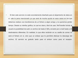 • Si bien este servicio no está concretamente diseñado para el alojamiento de datos en
sí, vale la pena mencionarlo ya que será de mucha ayuda en esos casos en los que
debemos realizar una transferencia de un fichero a algún amigo y no queremos perder
tiempo. Desde su interfaz gráfica, la cual es clara y fácil de usar, WeTransfer brinda al
usuario la posibilidad de subir un archivo de hasta 2 GB y enviarlo por e-mail hasta a 20
destinatarios diferentes. En realidad, lo que ellos recibirán en su casilla de correo no
será el fichero en sí, sino que un enlace que le permitirá efectuar la descarga del
archivo. El servicio es gratuito tanto para el emisor como para el receptor.
 