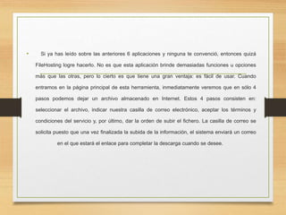 • Si ya has leído sobre las anteriores 6 aplicaciones y ninguna te convenció, entonces quizá
FileHosting logre hacerlo. No es que esta aplicación brinde demasiadas funciones u opciones
más que las otras, pero lo cierto es que tiene una gran ventaja: es fácil de usar. Cuando
entramos en la página principal de esta herramienta, inmediatamente veremos que en sólo 4
pasos podemos dejar un archivo almacenado en Internet. Estos 4 pasos consisten en:
seleccionar el archivo, indicar nuestra casilla de correo electrónico, aceptar los términos y
condiciones del servicio y, por último, dar la orden de subir el fichero. La casilla de correo se
solicita puesto que una vez finalizada la subida de la información, el sistema enviará un correo
en el que estará el enlace para completar la descarga cuando se desee.
 
