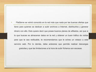 • FileServe se volvió conocido en la red más que nada por las buenas ofertas que
tiene para quienes se dedican a subir archivos a Internet, distribuirlos y generar
dinero con ello. Esto quiere decir que posee buenos planes de afiliados, así que si
lo que buscas es almacenar datos en la red y obtener un buen tráfico de visitas
para que te sea redituable, te recomendamos que le eches un vistazo a este
servicio web. Por lo demás, debe aclararse que permite realizar descargas
gratuitas y que las limitaciones a la hora de subir ficheros son escasas.
 