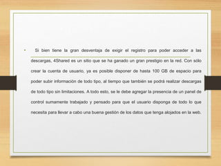 • Si bien tiene la gran desventaja de exigir el registro para poder acceder a las
descargas, 4Shared es un sitio que se ha ganado un gran prestigio en la red. Con sólo
crear la cuenta de usuario, ya es posible disponer de hasta 100 GB de espacio para
poder subir información de todo tipo, al tiempo que también se podrá realizar descargas
de todo tipo sin limitaciones. A todo esto, se le debe agregar la presencia de un panel de
control sumamente trabajado y pensado para que el usuario disponga de todo lo que
necesita para llevar a cabo una buena gestión de los datos que tenga alojados en la web.
 