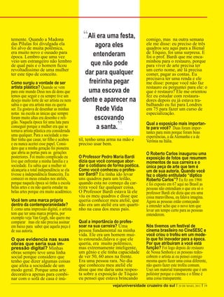 temente. Quando a Madona
                                             “Ali era uma festa,                 comigo, mas na outra semana
das Pílulas foi divulgada ela
foi alvo de muita polêmica,
                                                  agora eles                     ele me disse: eu preciso de três
                                                                                 quadros seu aqui para a Bienal
era muito novo e ousado para
época. Lembro que uma vez                        entenderam                      de Tóquio, foi uma surpresa. E
                                                                                 foi o prof. Bardi que me enca-
veio um estrangeiro não lembro                                                   minhou para o restauro, porque
de qual país e o homem ficou                    que não pode                     para viver de arte precisa ter
revoltadíssimo de uma mulher                                                     um certo nome, até lá precisa
ter este tipo de conceito.                    dar para qualquer                  comer, pagar as contas. Eu
                                                                                 precisava ter uma renda e ele
Como surgiu a vontade de ser                   freirinha pegar                   me disse: porque você não faz
artista plástica? Quando se vem                                                  restauro eu perguntei para ele: o
para este mundo Deus nos dá dons que           uma escova de                     que é restauro? Ele me orientou
temos que seguir e eu sempre tive um                                             fez eu estudar com restaura-
desejo muito forte de ser artista eu nem     dente e aparecer na                 dores depois eu já estava tra-
sabia o que era artista mas eu queria                                            balhando eu fui para Londres
ser. Eu gostava de desenhar as minhas             Rede Vida                      em 75 para fazer um curso de
notas na escola as únicas que sempre                                             especialização.
foram muito altas era desenho e reli-            escovando
gião. Naquela época foi uma luta para
conseguir porque a mulher era que se
tornava artista plástica era considerada
                                                  a santa.     ”                 Qual a exposição mais importan-
                                                                                 te para você? Duas foram impor-
                                                                                 tantes para mim porque foram boas
uma qualquer. Para a sociedade a mu-                                             experiências, a da Alemanha e a de
lher tinha que casar, ter filho e acabou   til, tenho uma arma na mão e          Verônia na Itália.
e eu nunca aceitei esse papel. Consi-      preciso usar bem.
dero que a minha geração foi pioneira
que abriu as portas para as gerações                                             O Roberto Carlos inaugurou uma
posteriores. Foi muito complicado eu       O Professor Pedro Maria Bardi         exposição de fotos que resumem
tive que enfrentar a minha família e a     dizia que você consegue abor-         momentos de sua carreira e o
sociedade. Eu sabia que a mulher só        dar o cotidiano de forma poética.     única peça de arte que tem é
alcançaria a total independência se ela    Como você conheceu o profes-          um de sua autoria. Quando você
tivesse a independência financeira. Eu     sor Bardi? Eu tinha ido levar         fez o objeto entitulado “díptico
comecei os meus estudos nos ateliês,       uns quadros para um leilão,           Roberto Carlos”? Eu fiz em 1966
porque naquela época só tinha a escola     quando esta no começo da car-         e foi exposto em 67 aqui no Brasil as
belas artes e eu não queria estudar na     reira você faz qualquer coisa.        pessoas não entendiam o que era só o
belas artes porque era muito acadêmico.    O Professor Bardi estava lá ele       professor Bardi ele dizia que era uma
                                           viu os meu quadros e disse que        coisa maravilhosa, eu falava imagina.
Você tem uma marca própria                 queria conhecer meu ateliê, que       Agora as pessoas estão começando
dentro da contemporaniedade?               não era um ateliê era um quarti-      a entender acho que o novo tem que
É como uma impressão digital, o artista    nho na casa dos meus pais.            levar um tempo certo para as pessoas
tem que ter uma marca própria, por                                               entenderem.
exemplo veja Van Gogh, não quero me
comparar mas ele não precisa assinar       Qual a importância do profes-
em baixo para saber que aquela peça é      soar na sua carreira? Uma             Nós tivemos um festival de
de sua autoria.                            pessoa fundamental na minha           cinema brasileiro no CineSESC e
                                           vida. Ele era um homem mui-           você criou o troféu em um mode-
O que evidencia nas suas                   to estourado,falava o que ele         lo que foi inovador para a época.
obras que seria sua im-                    queria, era muito polêmico,           Por que atribuiram a você está
pressão digital? Minhas                    mas extremamente inteligente,         função? Foi logo depois do restauro
obras sempre teve uma linha                um gênio e ele tinha capacidade       de Nossa Senhora e as pessoas redes-
social porque considero que                de ver 50, 60 anos na frente.         cobrem o artista ai eu pensei comigo
tenho que dizer algumas coisas             Era uma pessoa rara. No dia           mesma quero fazer uma coisa diferente,
que afeta a sociedade de um                que conheceu meu ateliê ele           não quero fazer este troféu comum.
modo geral. Porque uma arte                disse que me daria uma respos-        Usei um material transparente que é um
decorativa apenas para combi-              ta sobre a exposição de Tóquio        poliéster porque o cinema e o filme é
nar com o sofá de casa é inú-              eu pensei que estava brincando        uma coisa transparente.
                                                             veja/universidade cruzeiro do sul I 28 DE MAIO, 2011 I 19
 