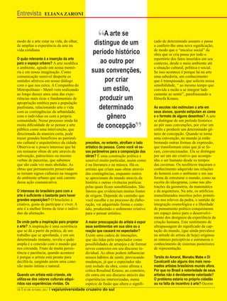 Entrevista       ELIANA ZARONI




modo de a arte estar na vida, de olhar,
de ampliar a experiência da arte na
                                                 “A arte de um
                                                distingue
                                                          se
                                                                                    cado de determinado assunto e passa
                                                                                    a conferir-lhe uma nova significação,
vida cotidiana.
                                              período histórico                     de modo que o “encaixe social” da
                                                                                    obra que se cria passa por todo o
O quão relevante é a inserção da arte
para o espaço urbano? A arte modifica            ao outro por                       repertório dos fatos inseridos em seu
                                                                                    contexto, desde o meio ambiente até
o ambiente, agindo em nossa memó-                                                   a situação cultural, política e social.
ria e em nossa imaginação. Como               suas convenções,                      Se isso acontece é porque há na arte
comunicação sensível desperta os                                                    uma sabedoria, um conhecimento
sentidos afetivos em nosso diálogo                 por criar                        que é transpassado, que solicita nossa
com o que nos cerca. A Companhia do                                                 sensibilidade, “ ao mesmo tempo que
Metropolitano - Metrô vem realizando              um estilo,                        convida a razão a se integrar ludi-
ao longo desses anos uma das expe-                                                  camente ao sentir”, parafraseando a
riências mais ricas e fundamentais de            produzir um                        filósofa Krauss.
apropriação estética para a população
paulistana, relacionando arte e vida             determinado                        As escolas não estimulam a arte em
com as contingências da urbanidade,                                                 seus alunos, quando estipulam as cores
com o indivíduo ou com a própria                    gênero                          e o formato de alguns desenhos? A arte


                                                                          ”
comunidade. Nesse processo ainda há                                                 se distingue de um período histórico
muita dificuldade de se pensar a arte
pública como uma intervenção, que
                                                de concepção                        ao pôr suas convenções, por criar um
                                                                                    estilo e produzir um determinado gê-
direcionada da maneira certa, pode                                                  nero de concepção. Quando se torna
trazer grandes benefícios ao patrimô-                                               uma convenção, no mundo já estão
nio cultural e arquitetônico da cidade.    preceitos, no entanto, atrofiam o lado   brotando outras formas de expressão,
Observa-se o pouco interesse que há        artístico da pessoa. Como você vê es-    que transformam estas que já se fo-
em restaurar obras de arte através da      ses parâmetros para a composição das     ram, convencionadas. Ela se distingue
subvenção, patrocínios ou mesmo            obras? É uma construção poética e        por ser um ato criativo que acompa-
verbas de parcerias, que sabemos           sensível muito particular, assim como    nha o ser humano desde os tempos
que são cada vez mais abolidas. As         é na literatura e na música. Há os       das cavernas. Os neolíticos traçaram o
obras que permanecem preservadas           artistas que criam suas obras através    conhecimento adquirido nas relações
se tornam signos culturais na imagem       das contingências, enquanto outros       do homem com o ambiente e em sua
do ambiente urbano que está carente        se aproximam do mundo através da         forma de estruturar o mundo, como na
dessa ação comunicativa.                   história e outras vivências poéticas     escrita do ideograma, como nas abs-
                                           pelas quais ficam sensibilizados. São    trações da geometria, da matemática
O interesse do brasileiro para com a       fatores que evidenciam muitas fontes     e da arquitetura. Na arte, os artifícios
arte é suficiente o bastante para haver    de origem. Depende do caminho que        manufaturados inscritos pelos primiti-
grandes exposições? O brasileiro é         você escolhe e no processo de elabo-     vos nos relevos da pedra, o sentido de
criativo, gosta de participar e viver. A   ração, vai adquirindo forma e conte-     integração cosmológica e a liberdade
arte é a melhor forma de tirar o indiví-   údo, produzindo o sedimento criativo     de pensamento poético conquistaram
duo da alienação.                          para o pensar artístico.                 um espaço único para o desenvolvi-
                                                                                    mento dos desígnios da experiência da
De onde parte a inspiração para projetar   A maior preocupação do artista é expor   criação humana. Este sentimento de
a arte? A inspiração é uma ocorrência      seus sentimentos em sua obra ou a        ultrapassagem do significado da cap-
que se dá a partir da prática, de um       reação que causará no espectador?        tação do mundo, (que ainda prevalece
trabalho que se aprofunda, e em um         Existe uma cadeia de interações,         na atitude do artista de hoje) originou
determinado instante, revela o quão        que são lidas pelo espectador como       as sínteses perceptivas e estruturou o
ampla é a conexão com o mundo que          possibilidades de arranjos e de formar   conhecimento de sistemas posteriores
nos circunda. Fruto de muita persis-       novos contextos em seu discurso in-      de representação.
tência e paciência, quando acontece        dividual. As obras podem influenciar
é porque o artista está pronto para        nossos hábitos de sentir, provocando     Tarsila do Amaral, Manabu Mabe e Di
decifrá-la, surgindo assim uma cone-       mudanças, já que o espectador não        Cavalcanti são alguns dos mais reno-
xão muito íntima e natural.                está isolado da obra, como afirma a      mados artistas brasileiros mundo afora.
                                           crítica Rosalind Krauss; ao contrário,   Por que no Brasil a notoriedade de seus
Quando um artista está criando, ele        ele entra em seu discurso através das    artistas não é devidamente valorizada?
utiliza-se dos valores culturais adqui-    experiências interiorizadas, numa        O problema estaria no próprio cidadão
ridos nas experiências vividas. Os         espécie de fusão que altera o signifi-   ou na falta de incentivo à arte? Ocorre
18 I 03 DE JUNHO, 2011 I veja/universidade cruzeiro do sul
 