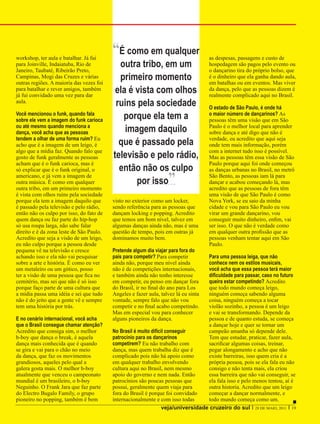 workshop, ter aula e batalhar. Já fui
                                          “É como em qualquer                        as despesas, passagens e custo de
para Joinville, Indaiatuba, Rio de
Janeiro, Taubaté, Ribeirão Preto,
                                            outra tribo, em um                       hospedagem são pagos pelo evento ou
                                                                                     o dançarino tira do próprio bolso, que
Campinas, Mogi das Cruzes e várias
outras regiões. A maioria das vezes foi
                                            primeiro momento                         é o dinheiro que ela ganha dando aula,
                                                                                     em batalhas ou em eventos. Mas viver
para batalhar e rever amigos, também
já fui convidado uma vez para dar
                                           ela é vista com olhos                     da dança, pelo que as pessoas dizem é
                                                                                     realmente complicado aqui no Brasil.
aula.
                                           ruins pela sociedade                      O estado de São Paulo, é onde há
Você mencionou o funk, quando fala
sobre ele vem a imagem do funk carioca       porque ela tem a                        o maior número de dançarinos? As
                                                                                     pessoas têm uma visão que em São
ou até mesmo quando menciona a
dança, você acha que as pessoas               imagem daquilo                         Paulo é o melhor local para aprender
                                                                                     sobre dança e até digo que não é
tendem a olhar de uma forma ruim? Eu
acho que é a imagem de um leigo, é          que é passado pela                       verdade, eu acredito que aqui seja
                                                                                     onde tem mais informação, porém
algo que a mídia faz. Quando falo que                                                com a internet tudo isso é possível.
gosto de funk geralmente as pessoas       televisão e pelo rádio,                    Mas as pessoas têm essa visão de São
acham que é o funk carioca, mas é                                                    Paulo porque aqui foi onde começou
só explicar que é o funk original, o        então não os culpo                       as danças urbanas no Brasil, no metrô
americano, e já vem a imagem de
outra música. É como em qualquer
outra tribo, em um primeiro momento
                                                 por isso          ”                 São Bento, as pessoas iam lá para
                                                                                     dançar e acabou começando lá, mas
                                                                                     acredito que as pessoas de fora têm
é vista com olhos ruins pela sociedade                                               uma visão de que São Paulo é como
porque ela tem a imagem daquilo que       visto no exterior como um locker,          Nova York, se eu saio da minha
é passado pela televisão e pelo rádio,    sendo referência para as pessoas que       cidade e vou para São Paulo eu vou
então não os culpo por isso, do fato de   dançam locking e popping. Acredito         virar um grande dançarino, vou
quem dança ou faz parte do hip-hop        que temos um bom nível, talvez em          conseguir muito dinheiro, enfim, vai
só usa roupa larga, não sabe falar        algumas danças ainda não, mas é uma        ser isso. O que não é verdade como
direito e é da zona leste de São Paulo.   questão de tempo, pois em outras já        em qualquer outra profissão que as
Acredito que seja a visão de um leigo,    dominamos muito bem.                       pessoas venham tentar aqui em São
eu não culpo porque a pessoa desde                                                   Paulo.
pequena vê na televisão e cresce          Pretende algum dia viajar para fora do
achando isso e ela não vai pesquisar      país para competir? Para competir        Para uma pessoa leiga, que não
sobre a arte e história. É como eu ver    ainda não, porque meu nível ainda        conhece nem os estilos musicais,
um metaleiro ou um gótico, posso          não é de competições internacionais,     você acha que essa pessoa terá maior
ter a visão de uma pessoa que fica no     e também ainda não tenho interesse       dificuldade para passar, caso no futuro
cemitério, mas sei que não é só isso      em competir, eu penso em dançar fora     queira estar competindo? Acredito
porque faço parte de uma cultura que      do Brasil, ir no final do ano para Los   que todo mundo começa leigo,
a mídia passa uma idéia e sei que tudo    Angeles e fazer aula, talvez lá eu sinta ninguém começa sabendo alguma
não é do jeito que a gente vê e sempre    vontade, sempre falo que não vou         coisa, ninguém começa a tocar
tem uma história por trás.                competir e no final acabo competindo.    violão sozinho, a pessoa é um leigo
                                          Mas em especial vou para conhecer        e vai se transformando. Depende da
E no cenário internacional, você acha     alguns pioneiros da dança.               pessoa e de quanto estuda, se começa
que o Brasil consegue chamar atenção?                                              a dançar hoje e quer se tornar um
Acredito que consiga sim, o melhor        No Brasil é muito difícil conseguir      campeão amanha só depende dele.
b-boy que dança o break, é aquela         patrocínio para os dançarinos            Tem que estudar, praticar, fazer aula,
dança mais conhecida que é quando         competirem? Eu não trabalho com          sacrificar algumas coisas, treinar,
se gira e vai para o chão no meio         dança, mas quem trabalha diz que é       pegar alongamento e acho que não
da dança, que faz os movimentos           complicado pois não há apoio como        existe barreiras, isso quem cria é a
grandiosos, aqueles pelo qual a           em qualquer trabalho envolvendo          própria pessoa, pois se ela fala eu não
galera gosta mais. O melhor b-boy         cultura aqui no Brasil, nem mesmo        consigo e não tenta mais, ela criou
atualmente que venceu o campeonato        apoio do governo e nem nada. Então       essa barreira que não vai conseguir, se
mundial é um brasileiro, o b-boy          patrocínios são poucas pessoas que       ela fala isso e pelo menos tentou, aí é
Neguinho. O Frank Jara que faz parte      possui, geralmente quem viaja para       outra historia. Acredito que um leigo
do Electro Bugalo Family, o grupo         fora do Brasil é porque foi convidado    começar a dançar normalmente, e
pioneiro no popping, também é bem         internacionalmente e com isso todas      todo mundo começa como um.
                                                                  veja/universidade cruzeiro do sul I 28 DE MAIO, 2011 I 19
 