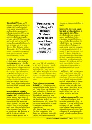 vê essa situação? Meu pai tem 75
anos, um grande artista, ele e outros,
                                               “Para anunciar na                      seu nome ao circo, com medo disso ou
                                                                                      daquilo.
que a gente brinca chamando de
jovem guarda, ganharam dinheiro,
                                                TV, 30 segundos                       Existem muitos circo-escolas no país.
mas hoje não têm aposentadoria.                     já custam                         Esse tipo de aprendizado é válido ou cir-
Sofrem preconceito no INSS porque                                                     co só se aprende no circo? Dá pra
trabalharam no circo, porque eram                  30 mil reais.                      aprender também, mas tem escola
autônomos. Eu fico preocupado,                                                        de circo que é fachada. Ensina a
porque já to com 30. Vamos supor que            O circo não tem                       criança a dar uma cambalhota, virar
eu apresento aqui o circo e com 40
meu cabelo começa a ficar branco. Os
                                                 esse dinheiro,                       uma estrelinha, não passa disso. Eu
                                                                                      trabalhei 3 anos num circo escola e
mais novos que vão ser os meus                      nós temos                         profissionalizei só 3 crianças.E eu
filhos, os filhos dos outros artistas,                                                queria ensinar mais e não conseguia,
vão começar a dizer ‘sai daí tio, agora           famílias para                       porque começaram a me impedir de
é minha vez’, e a gente começa a ser
descartado. Isso acontece em qual-              alimentar aqui            ”           ensinar. Eu queria mostrar como era o
                                                                                      circo de verdade, e não podia. Mas
quer meio artístico, é normal.                                                        tem boas escolas, também, montadas
                                                                                      por gente que era circense mesmo,
Em cidades cada vez maiores, uma das                                                  que ensinam uns números que muita
principais queixas dos circenses é a                                                  gente que é de tradição não faz. Tem
falta de lugar para montar o circo. Der    que é nossa vida toda que está ali. E      escola onde você olha um aluno
quem é a culpa por essa falta de espaço?   se teve apoio do governo? Não, não         formado e acha que ele nasceu no
Dos governantes. Falta planejamento.       teve nada. Você até consegue um            circo. Depende muito da escola.
A gente chega numa cidade, pronto          apoio cultural da Funart, mas todo
para montar o circo, e não encontra        mês você tem que mandar seu projeto,       O que falta para o circo? Principalmente
espaço. Se tiver alguma área, como         porque é um sorteio. Tem teatro, circo     apoio. Poucas pessoas falam sobre
um pátio de exposições, eles não           e outros projetos, tudo junto. A gente     arte circense. Ninguém mais lembra do
liberam. Quando existe algum terreno,      não pode estar lá sempre, envolvido        circo. Daqui a alguns anos talvez não
ou é bem afastado ou é particular e        nisso.                                     exista mais, talvez o espetáculo seja
muito caro, e a gente não tem como                                                    dentro de um teatro. Hoje em dia não
pagar. A gente deixa de ir para muitos     Por que o circo não tem espaço para        se leva mais crianças para o circo
lugares por falta de lugar onde montar     divulgação? Na televisão uma propa-        com essa coisa de televisão, vídeo
a estrutura do circo.                      ganda de 30, 40 segundos, já custa 30      game, internet. Não mostram para as
                                           mil. O circo não tem esse dinheiro. A      crianças a magia do espetáculo
As constantes chuvas no país têm           gente tem famílias pra alimentar aqui.     debaixo da lona. Isso é uma arte
deixado muita gente desabrigada. Como      Eu não posso tirar da boca dessa ou        milenar, precisa ser valorizada.
isso afeta o circo? O risco é imenso. As   daquela família pra anunciar numa
pessoas pensam “nossa, o circo é           coisa que nem é certa. Nós não temos       O que faz o circo valer a pena? É o amor.
lindo, é maravilhoso”, mas não sabem       esse dinheiro pra perder. É um             É muito amor. Não sabemos fazer
dos bastidores. Nos bastidores a           investimento com prós e contras. Nós       outra coisa que não seja o circo. É a
gente se desespera com o que pode          precisamos é de patrocínio, porque se      nossa vida. Eu mesmo parei três anos
acontecer. Uns anos atrás a gente          tiver uma empresa que apoie, o             e não consegui, ficava agoniado,
estava numa cidade do Espírito Santo,      retorno é possí-                           acabei voltando. Eu sou apaixonado,
e veio um temporal que chegou              vel, e ainda vai ajudar muita gente.       apaixonado mesmo, pelo circo. Como
derrubando tudo. Não deu tempo de          Até dá pra conseguir um apoio              se fosse amor de primeira namorada.
nada. O circo perdeu tudo, em 5            desses, pela Lei Rouanet, mas é difícil.   Quando bebe a água da lona não tem
minutos. Acabou toda uma vida, já          Não tem empresa querendo associar          volta.

                                                                 veja/universidade cruzeiro do sul I 28 DE MAIO, 2011 I 19
 
