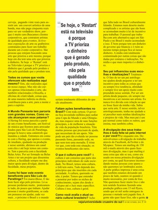 cerveja, pagando vinte reais para as-
sistir um um couvert artístico de uma
banda, mas não paga cinquenta reais
                                          “Se hoje, o ‘Restart’                   que falta tudo no Brasil culturalmente
                                                                                  falando. Estamos num deserto muito
                                                                                  complicado e os artistas que são bons
para ver um verdadeiro show, por-
que é muito caro.Buscamos clientes
                                             está na televisão                    se acomodam muito à lei de incentivo
                                                                                  para trabalhar. O pessoal que traba-
corporativos, que contratem artistas
de qualidade para eventos. Já tive-
                                                 é porque                         lha com arte alternativa aqui em São
                                                                                  Paulo e no Brasil é muito acomodado
mos exposições de arte ou grafiteiros
contratados para fazer um trabalho
                                               a TV prioriza                      a isso. É bom porque tem um dinheiro
                                                                                  do governo que financia e é ruim ao
durante um evento corporativo. São
pessoas que estejam buscando uma                o dinheiro                        mesmo tempo porque fica só nesse
                                                                                  dinheiro. A mídia está totalmente
arte que prioriza a arte mesmo, porque
hoje em dia tem uma arte que prioriza          que é gerado                       contaminada por outras coisas que são
                                                                                  dadas por contatos e indicações. Na
o dinheiro. Se hoje o ‘Restart’ está                                              mídia o que mais importa é o dinhei-
na Televisão é porque a TV prioriza o         pelo produto,                       ro.
dinheiro que é gerado pelo produto e
não pela qualidade que o produto tem.            não pela                         Seu pai influenciou suas esco-
                                                                                  lhas e idealizações? Totalmen-
Todos os cursos que vocês                       qualidade                         te. O fato de ter um pai astrólogo
oferecem são realizados aqui                                                      me ajudou desde pequeno a ter um
mesmo? Sim, são realizados aqui               que o produto                       incentivo para todas as coisas que
no nosso espaço. Mas não são cur-
sos apenas relacionados à arte, são
também relacionados à filosofia, a
                                                   tem        ”                   eu sempre tive tendência, afinidade
                                                                                  e sempre tive um apoio muito com-
                                                                                  preendido nesse sentido. Por ser um
oficinas de criatividade, coisas que,                                             artista desde pequeno, ele sempre me
de uma maneira indireta ou direta,       seriam totalmente diferentes do que      incentivou a ser mesmo um artista. Eu
contribuem para a arte, para a mente e   são atualmente.                          nunca tive dúvida com relação ao que
para o espírito.                                                                  eu fosse fazer da minha vida. Sabia
                                         Faltam ações beneficentes no             que seria arte. E nesse sentido, talvez
A Mundo Pensante tem parceria            Brasil? Com toda certeza. O gover-       astrologicamente, tenha me ajudado a
com grandes nomes. Como vo-              no fica investindo milhões para sediar   só perceber mais minhas idealizações
cês alcançaram esse patamar?             uma Copa do Mundo e uma Olimpia-         e projetos de vida. Mas meu pai é um
A Hering foi nossa parceira a partir     da, mas esquece uma de suas funções      pai normal como todos os outros, que
de um evento beneficente, um festival    principais, a de melhorar a situação     ensina, mas também cobra.
de música que fizemos para arrecadar     de vida da população brasileira. Têm
fundos para São Luís do Paraitinga,      muitas pessoas que precisam de ajuda,    A divulgação dos seus traba-
porque lá houve uma catástrofe que       que necessitam de um apoio. Não          lhos é toda feita só pela internet
inundou a cidade. Entramos em conta-     pode um país tão evoluído ter pessoas    e por você?Por enquanto sim. De-
to com a Hering, que apoiou o evento,    passando fome, passando sede, ou         senvolvemos a divulgação do trabalho
de imediato, ajudando na produção        que nem tem uma moradia. É triste        através do Facebook, doTwitter e do
e nesse sentido, abrimos um canal        ver que, com toda esta situação, os      Myspace. Temos um mailing de 150
com eles e até hoje temos um conta-      eventos beneficentes são raros.          mil e-mails através dos quais faze-
to. Tem a parceria com a faculdade                                                mos divulgação, mas é que mailing é
Belas Artes. Por ser formado na Belas    O que é cultura para você? A             uma coisa que não se usa, como era
Artes e ter um projeto que dissemina     cultura é um consenso que parte dos      usado em nossa primeira divulgação
cultura, a faculdade sempre me deu       princípios individuais de cada socie-    por conta, na qual ficavamos incomo-
maior apoio para divulgar, dentro da     dade. No Brasil, temos uma cultura,      dando muitas pessoas com spams e
faculdade, meus projetos.                o Islã tem outra. Tudo depende dos       não queremos ser lembrados assim.
                                         princípios que são inseridos em cada     A parte gráfica impressa é uma coisa
Como foi fazer este evento               sociedade. A cultura, querendo ou        que também estamos deixando um
beneficente para São Luis do             não, é poder. Temos que entender         pouco de lado, usamos só quando é
Paraitinga? Foi maravilhoso. É tão       e penetrar por todos os nichos de        muito necessário, por conta de lixo.
bom fazer algo pelo próximo. Lá as       conhecimento, sejam eles desde o         Não queremos fazer muito lixo e não
pessoas perderam muito, praticamen-      Calypso até o Jazz mais específico.      tem sentido ficarmos fazendo uma
te tudo, do pouco que tinham. Ajudar     Cultura é isso, cultura é geral.         produção gráfica com 15 mil flyers,
pessoas é muito gratificante, se cada                                             sendo que só mil serão entregues às
um pensasse em ajudar, cada vez          Como você avalia o atual ce-             pessoas e metade será jogado fora. A
mais , o próximo o Brasil e o mundo      nário cultural brasileiro? Acho          gente não quer fazer lixo, não a gente.
                                                           veja/universidade cruzeiro do sul I 03 DE JUNHO, 2011 I 19
 