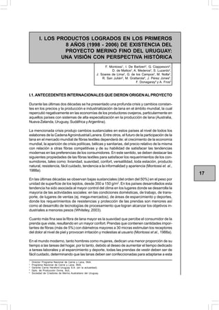 INIA TACUAREMBÓ                                                     PROYECTO MERINO FINO DEL URUGUAY
          I. LOS PRODUCTOS LOGRADOS EN LOS PRIMEROS
                    8 AÑOS (1998 - 2006) DE EXISTENCIA DEL
                   PROYECTO MERINO FINO DEL URUGUAY:
                  UNA VISIÓN CON PERSPECTIVA HISTÓRICA
                                                                F. Montossi1, I. De Barbieri2, G. Ciappesoni2,
                                                                    D. de Mattos3, A. Mederos2, S. Luzardo2,
                                                          J. Soares de Lima2, G. de los Campos2, M. Nolla2,
                                                              R. San Julián2, M. Grattarola4, J. Pérez Jones5,
                                                                                     F. Donagaray5 y A. Fros5



I.1. ANTECEDENTES INTERNACIONALES QUE DIERON ORIGEN AL PROYECTO

Durante las últimas dos décadas se ha presentado una profunda crisis y cambios constan-
tes en los precios y la producción e industrialización de lana en el ámbito mundial, la cual
repercutió negativamente en las economías de los productores ovejeros, particularmente en
aquellos países con sistemas de alta especialización en la producción de lana (Australia,
Nueva Zelanda, Uruguay, Sudáfrica y Argentina).

La mencionada crisis produjo cambios sustanciales en estos países al nivel de todos los
eslabones de la Cadena Agroindustrial Lanera. Entre otros, el futuro de la participación de la
lana en el mercado mundial de fibras textiles dependerá de: el crecimiento de la economía
mundial, la aparición de crisis políticas, bélicas y sanitarias, del precio relativo de la misma
con relación a otras fibras competitivas y de su habilidad de satisfacer las tendencias
modernas en las preferencias de los consumidores. En este sentido, se deben destacar las
siguientes propiedades de las fibras textiles para satisfacer los requerimientos de los con-
sumidores, tales como: liviandad, suavidad, confort, versatilidad, toda estación, producto
natural, resistencia, fácil cuidado, tendencia a la informalidad y apariencia (Montossi et. al.,
1988a).
                                                                                                                 17
En las últimas décadas se observan bajas sustanciales (del orden del 50%) en el peso por
unidad de superficie de los tejidos, desde 350 a 150 g/m2. En los países desarrollados esta
tendencia ha sido asociada al mayor control del clima en los lugares donde se desarrolla la
mayoría de las actividades sociales: en las condiciones domésticas, de trabajo, de trans-
porte, de lugares de ventas (ej. mega-mercados), de áreas de esparcimiento y deportes,
donde los requerimientos de resistencias y protección de las prendas son menores así
como al desarrollo de tecnologías de procesamiento que logran alcanzar los objetivos in-
dustriales a menores pesos (Whiteley, 2003).

Cuanto más fina sea la fibra de lana mayor es la suavidad que percibe el consumidor de la
prenda que viste, resultando en un mayor confort. Prendas que contienen cantidades impor-
tantes de fibras (más de 5%) con diámetros mayores a 30 micras estimulan los receptores
del dolor al nivel de piel y provocan irritación y molestias al usuario (Montossi et al., 1988a).

En el mundo moderno, tanto hombres como mujeres, dedican una menor proporción de su
tiempo a las tareas del hogar, por lo tanto, debido al deseo de aumentar el tiempo dedicado
a tareas laborales y al esparcimiento y deporte, todas las prendas de vestir deben ser de
fácil cuidado, determinando que las lanas deben ser confeccionadas para adaptarse a esta
1
    Director Programa Nacional de Carne y Lana, INIA.
2
    Programa Nacional de Carne y Lana, INIA.
3
    Gerente Carne Hereford Uruguay S.A. (en la actualidad).
4
    Dpto. de Producción Ovina, SUL.
5
    Sociedad de Criadores de Merino Australiano del Uruguay.
 