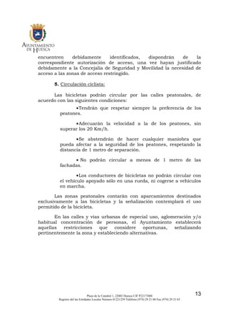 SECRETARIA

encuentren
debidamente
identificados,
dispondrán
de
la
correspondiente autorización de acceso, una vez hayan justificado
debidamente a la Concejalía de Seguridad y Movilidad la necesidad de
acceso a las zonas de acceso restringido.
5. Circulación ciclista:
Las bicicletas podrán circular por las calles peatonales, de
acuerdo con las siguientes condiciones:
• Tendrán que respetar siempre la preferencia de los
peatones.
• Adecuarán la velocidad a la de los peatones, sin
superar los 20 Km/h.
• Se abstendrán de hacer cualquier maniobra que
pueda afectar a la seguridad de los peatones, respetando la
distancia de 1 metro de separación.
• No podrán circular a menos de 1 metro de las
fachadas.
• Los conductores de bicicletas no podrán circular con
el vehículo apoyado sólo en una rueda, ni cogerse a vehículos
en marcha.
Las zonas peatonales contarán con aparcamientos destinados
exclusivamente a las bicicletas y la señalización contemplará el uso
permitido de la bicicleta.
En las calles y vías urbanas de especial uso, aglomeración y/o
habitual concentración de personas, el Ayuntamiento establecerá
aquellas
restricciones
que
considere
oportunas,
señalizando
pertinentemente la zona y estableciendo alternativas.

Plaza de la Catedral 1, 22002 Huesca CIF P2217300I
Registro del las Entidades Locales Número 01221259 Teléfono (974) 29 21 00 Fax (974) 29 21 63

13

 