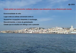 Cidade global que testemunha múltiplas culturas e que disseminou a sua influência pelo mundo
Excecionalidade do sítio
Descobrimentos, o início da globalização
Sucessivas ocupações adaptadas à morfologia
Lugar onde as colinas conversam entre si
Cidade que se atualiza em diálogo com o passado
 