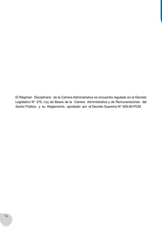 16
El Régimen Disciplinario de la Carrera Administrativa se encuentra regulado en el Decreto
Legislativo N° 276, Ley de Bases de la Carrera Administrativa y de Remuneraciones del
Sector Público, y su Reglamento, aprobado por el Decreto Supremo N° 005-90-PCM.
 