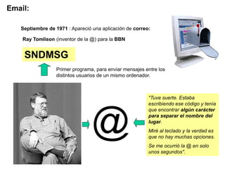 Email:

   Septiembre de 1971 : Apareció una aplicación de correo:

    Ray Tomlison (inventor de la @) para la BBN


    SNDMSG
                  Primer programa, para enviar mensajes entre los
                  distintos usuarios de un mismo ordenador.



                                                         "Tuve suerte. Estaba
                                                         escribiendo ese código y tenía




                                 @
                                                         que encontrar algún carácter
                                                         para separar el nombre del
                                                         lugar.
                                                         Miré al teclado y la verdad es
                                                         que no hay muchas opciones.
                                                         Se me ocurrió la @ en solo
                                                         unos segundos".
 