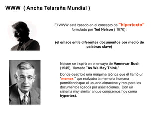 WWW ( Ancha Telaraña Mundial )


                 El WWW está basado en el concepto de "hipertexto”
                         formulado por Ted Nelson ( 1970) :


                 (el enlace entre diferentes documentos por medio de
                                     palabras clave)



                   Nelson se inspiró en el ensayo de Vannevar Bush
                   (1945), llamado "As We May Think."
                   Donde describió una máquina teórica que él llamó un
                   "memex," que realzaba la memoria humana
                   permitiendo que el usuario almacene y recupere los
                   documentos ligados por asociaciones. Con un
                   sistema muy similar al que conocemos hoy como
                   hypertext.
 