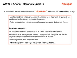 WWW ( Ancha Telaraña Mundial )                                             Navegar

El WWW está basado en el concepto de "hipertexto” formulado por Ted Nelson ( 1970) :


      •La información se coloca en páginas (homepages) de hipertexto (hypertext) que
      pueden ser vistas con un navegador (browser).
      •Todas estas páginas interconectadas forman una especie de telaraña (web).


      Browser (navegador):
      Un programa necesario para acceder al World Wide Web y explorarlo.
      El browser es el encargado de traducir / interpretar los códigos HTML de las
      páginas web para representarlas correctamente al usuario.
      Los navegadores. más conocidos son:
      Internet Explorer , Netscape Navigator, Opera y Mozilla.
 