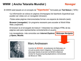 WWW ( Ancha Telaraña Mundial )                                                 Navegar

El WWW está basado en el concepto de "hipertexto” formulado por Ted Nelson ( 1970) :

      •La información se coloca en páginas (homepages) de hipertexto (hypertext) que
      pueden ser vistas con un navegador (browser).
      •Todas estas páginas interconectadas forman una especie de telaraña (web).
      Browser (navegador): Un programa necesario para acceder al World Wide
      Web y explorarlo.
      El browser es el encargado de traducir / interpretar los códigos HTML de las
      páginas web para representarlas correctamente al usuario.
      Los navegadores. más conocidos son Internet Explorer , Netscape Navigator
      y Opera, Mozilla.



                             Marc Andreesen
                             Inventor de MOSAIC, el predecesor de Netscape, en
                             el cual se podía incluir imágenes. Fue puesto para
                             descargar desde el servidor de NCSA's (National
                             Center for Supercomputing Applications ) Universidad
                             de Illinois en 1993.
 