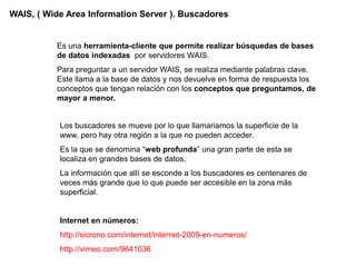 WAIS, ( Wide Area Information Server ). Buscadores


          Es una herramienta-cliente que permite realizar búsquedas de bases
          de datos indexadas por servidores WAIS.
          Para preguntar a un servidor WAIS, se realiza mediante palabras clave.
          Este llama a la base de datos y nos devuelve en forma de respuesta los
          conceptos que tengan relación con los conceptos que preguntamos, de
          mayor a menor.


           Los buscadores se mueve por lo que llamariamos la superficie de la
           www, pero hay otra región a la que no pueden acceder.
           Es la que se denomina “web profunda” una gran parte de esta se
           localiza en grandes bases de datos.
           La información que allí se esconde a los buscadores es centenares de
           veces más grande que lo que puede ser accesible en la zona más
           superficial.


           Internet en números:
           http://sicrono.com/internet/internet-2009-en-numeros/
           http://vimeo.com/9641036
 