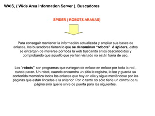 WAIS, ( Wide Area Information Server ). Buscadores


                               SPIDER ( ROBOTS ARAÑAS)




       Para conseguir mantener la información actualizada y ampliar sus bases de
    enlaces, los buscadores tienen lo que se denominan “robots” ó spiders, estos
        se encargan de moverse por toda la web buscando sitios desconocidos y
          comprobando que aquello que ya han visitado no están fuera de uso.


     Los “robots” son programas que navegan de enlace en enlace por toda la red ,
     nunca paran. Un robot, cuando encuentra un sitio lo registra, lo lee y guarda su
    contenido memoriza todos los enlaces que hay en ella y sigue moviéndose por las
    páginas que están lincadas a la anterior. Por lo tanto no sólo tiene un control de tu
                 página sino que le sirve de puerta para las siguientes.
 
