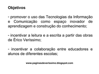 Objetivos promover o uso das Tecnologias da Informação e Comunicação como espaço inovador de aprendizagem e construção do conhecimento; incentivar a leitura e a escrita a partir das obras de Érico Veríssimo; incentivar a colaboração entre educadores e alunos de diferentes escolas; www.paginasdeverissimo.blogspot.com 