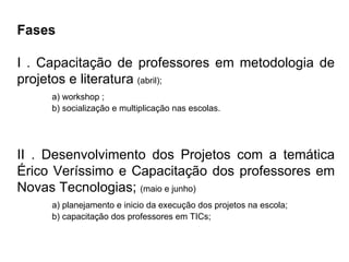 Fases I . Capacitação de professores em metodologia de projetos e literatura  (abril); a) workshop ; b) socialização e multiplicação nas escolas. II . Desenvolvimento dos Projetos com a temática Érico Veríssimo e Capacitação dos professores em Novas Tecnologias;  (maio e junho) a) planejamento e inicio da execução dos projetos na escola; b) capacitação dos professores em TICs; 
