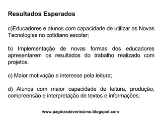 Resultados Esperados Educadores e alunos com capacidade de utilizar as Novas Tecnologias no cotidiano escolar; b) Implementação de novas formas dos educadores apresentarem os resultados do trabalho realizado com projetos. c) Maior motivação e interesse pela leitura; d) Alunos com maior capacidade de leitura, produção, compreensão e interpretação de textos e informações; www.paginasdeverissimo.blogspot.com 