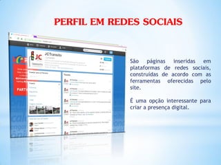 PERFIL EM REDES SOCIAIS

             São páginas inseridas em
             plataformas de redes sociais,
             construídas de acordo com as
             ferramentas oferecidas pelo
             site.

             É uma opção interessante para
             criar a presença digital.
 