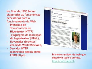 No final de 1990 foram
elaboradas as ferramentas
necessárias para o
funcionamento da Web:
- Protocolo de
   Transferência de
   Hipertexto (HTTP)
- Linguagem de marcação
   de hypertextos (HTML),
- Navegador (browser)
   chamado WorldWideWeb,
- Servidor HTTP
   (conhecido depois como
   CERN httpd)              Primeiro servidor da web que
                            descrevia todo o projeto.
                            http://info.cern.ch
 