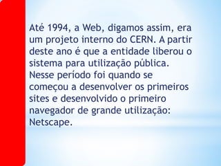 Até 1994, a Web, digamos assim, era
um projeto interno do CERN. A partir
deste ano é que a entidade liberou o
sistema para utilização pública.
Nesse período foi quando se
começou a desenvolver os primeiros
sites e desenvolvido o primeiro
navegador de grande utilização:
Netscape.
 