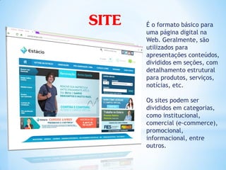SITE   É o formato básico para
       uma página digital na
       Web. Geralmente, são
       utilizados para
       apresentações conteúdos,
       divididos em seções, com
       detalhamento estrutural
       para produtos, serviços,
       notícias, etc.

       Os sites podem ser
       divididos em categorias,
       como institucional,
       comercial (e-commerce),
       promocional,
       informacional, entre
       outros.
 