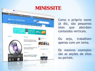 MINISSITE
       Como o próprio nome
       já diz, são pequenos
       sites que abordam
       conteúdos verticais.

       Ou seja, trabalham
       apenas com um tema.

       Os maiores exemplos
       são as seções de sites
       ou portais.
 