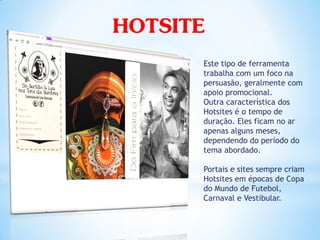HOTSITE
      Este tipo de ferramenta
      trabalha com um foco na
      persuasão, geralmente com
      apoio promocional.
      Outra característica dos
      Hotsites é o tempo de
      duração. Eles ficam no ar
      apenas alguns meses,
      dependendo do período do
      tema abordado.

      Portais e sites sempre criam
      Hotsites em épocas de Copa
      do Mundo de Futebol,
      Carnaval e Vestibular.
 